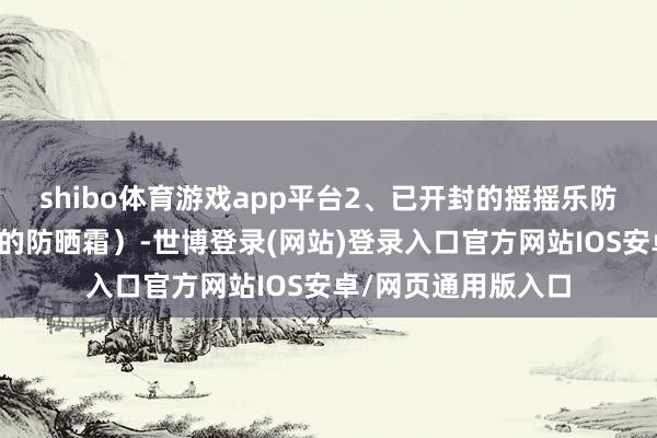 shibo体育游戏app平台2、已开封的摇摇乐防晒（里面有小钢珠的防晒霜）-世博登录(网站)登录入口官方网站IOS安卓/网页通用版入口