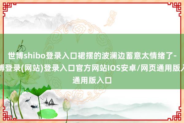 世博shibo登录入口裙摆的波澜边蓄意太情绪了-世博登录(网站)登录入口官方网站IOS安卓/网页通用版入口