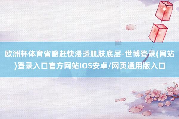 欧洲杯体育省略赶快浸透肌肤底层-世博登录(网站)登录入口官方网站IOS安卓/网页通用版入口