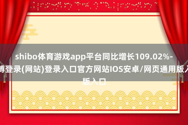 shibo体育游戏app平台同比增长109.02%-世博登录(网站)登录入口官方网站IOS安卓/网页通用版入口