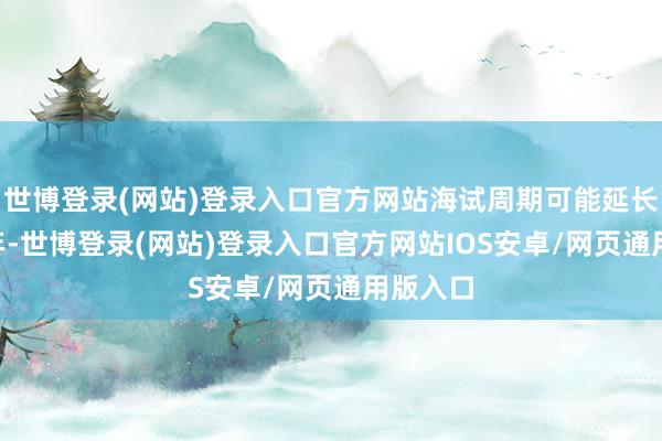 世博登录(网站)登录入口官方网站海试周期可能延长至3-4年-世博登录(网站)登录入口官方网站IOS安卓/网页通用版入口