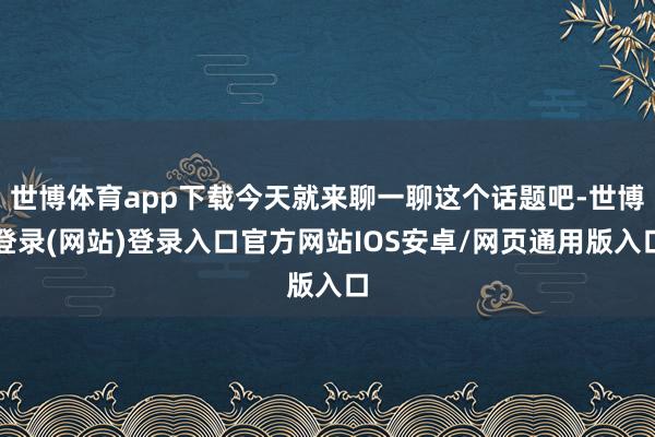 世博体育app下载今天就来聊一聊这个话题吧-世博登录(网站)登录入口官方网站IOS安卓/网页通用版入口