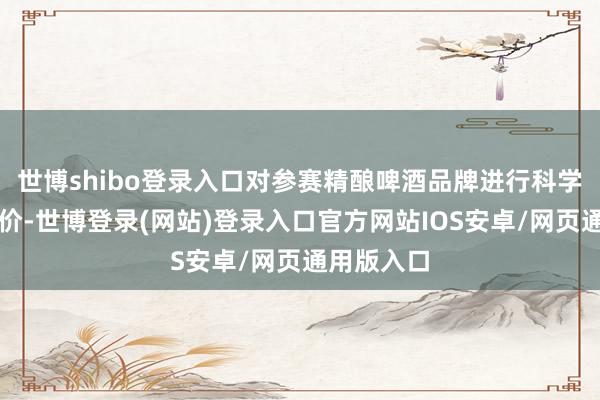 世博shibo登录入口对参赛精酿啤酒品牌进行科学、公正评价-世博登录(网站)登录入口官方网站IOS安卓/网页通用版入口