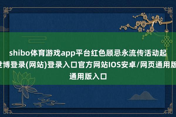 shibo体育游戏app平台红色顾忌永流传　　活动起首-世博登录(网站)登录入口官方网站IOS安卓/网页通用版入口