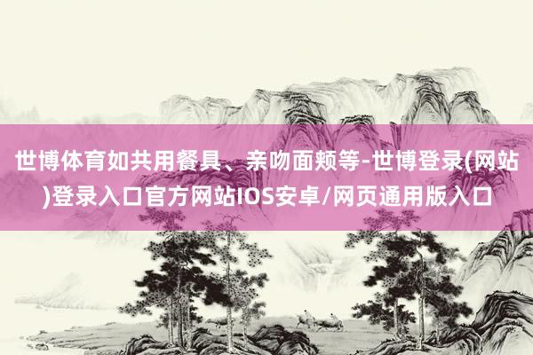 世博体育如共用餐具、亲吻面颊等-世博登录(网站)登录入口官方网站IOS安卓/网页通用版入口