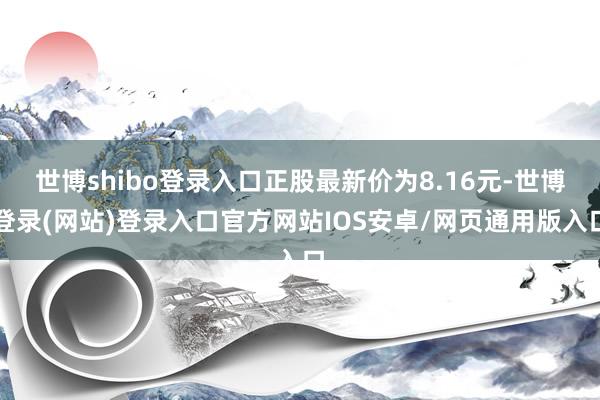 世博shibo登录入口正股最新价为8.16元-世博登录(网站)登录入口官方网站IOS安卓/网页通用版入口