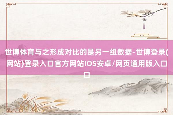 世博体育与之形成对比的是另一组数据-世博登录(网站)登录入口官方网站IOS安卓/网页通用版入口