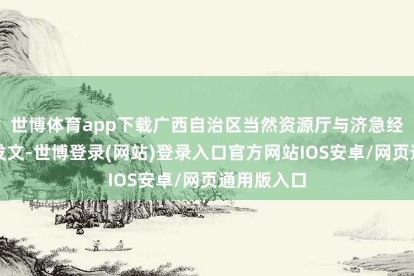 世博体育app下载广西自治区当然资源厅与济急经管厅斡旋发文-世博登录(网站)登录入口官方网站IOS安卓/网页通用版入口