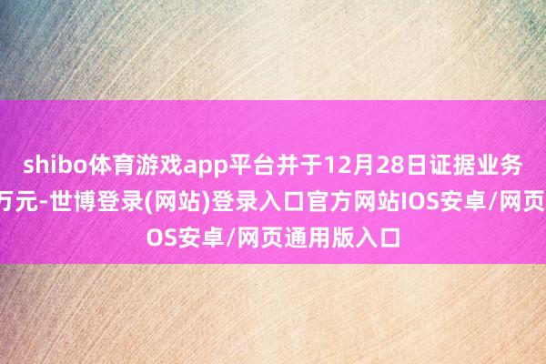 shibo体育游戏app平台并于12月28日证据业务收入3000万元-世博登录(网站)登录入口官方网站IOS安卓/网页通用版入口