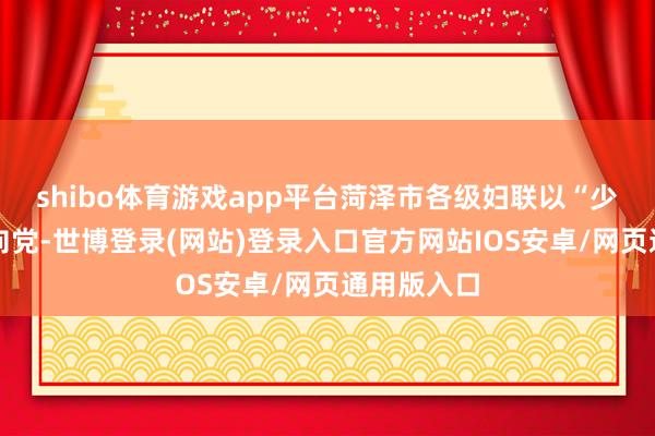 shibo体育游戏app平台菏泽市各级妇联以“少年儿童心向党-世博登录(网站)登录入口官方网站IOS安卓/网页通用版入口