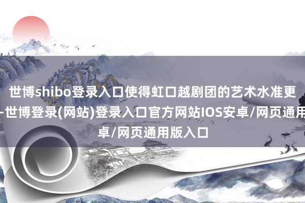 世博shibo登录入口使得虹口越剧团的艺术水准更进一竿-世博登录(网站)登录入口官方网站IOS安卓/网页通用版入口