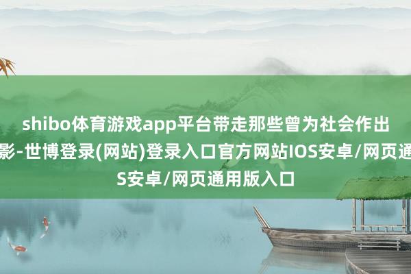 shibo体育游戏app平台带走那些曾为社会作出孝顺的身影-世博登录(网站)登录入口官方网站IOS安卓/网页通用版入口