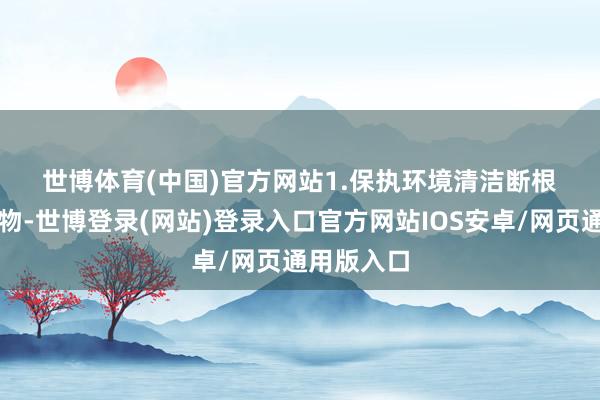 世博体育(中国)官方网站　　1.保执环境清洁　　断根垃圾、杂物-世博登录(网站)登录入口官方网站IOS安卓/网页通用版入口