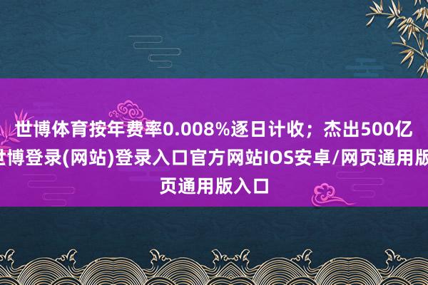 世博体育按年费率0.008%逐日计收；杰出500亿元-世博登录(网站)登录入口官方网站IOS安卓/网页通用版入口