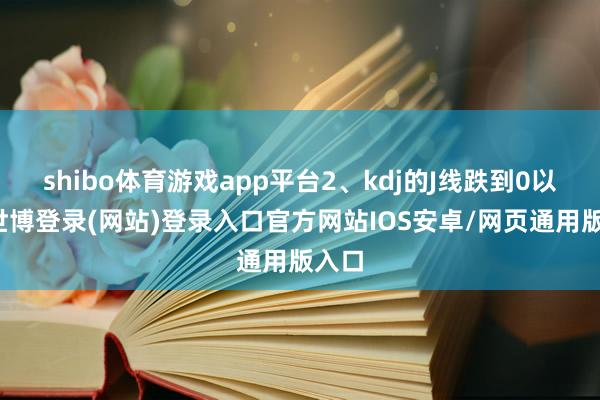 shibo体育游戏app平台2、kdj的J线跌到0以下-世博登录(网站)登录入口官方网站IOS安卓/网页通用版入口