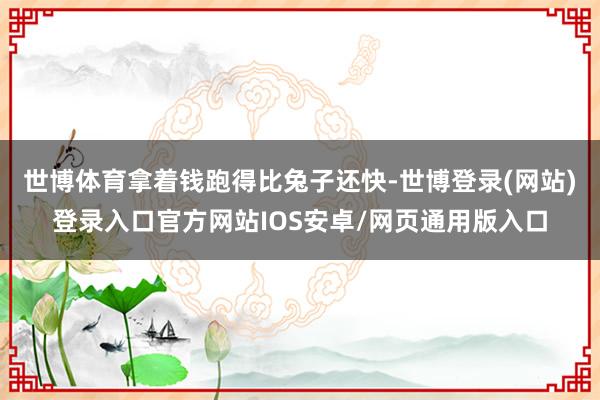 世博体育拿着钱跑得比兔子还快-世博登录(网站)登录入口官方网站IOS安卓/网页通用版入口