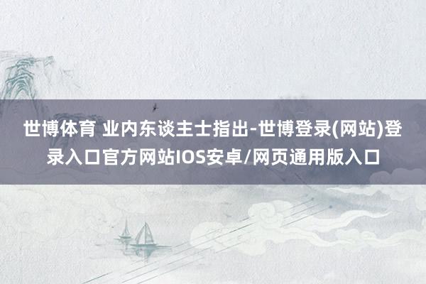 世博体育 　　业内东谈主士指出-世博登录(网站)登录入口官方网站IOS安卓/网页通用版入口