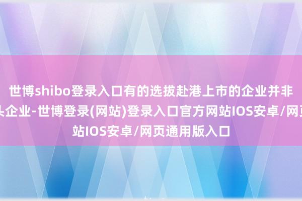 世博shibo登录入口有的选拔赴港上市的企业并非内地行业龙头企业-世博登录(网站)登录入口官方网站IOS安卓/网页通用版入口