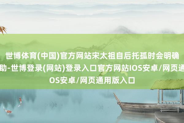 世博体育(中国)官方网站宋太祖自后托孤时会明确让太宗协助-世博登录(网站)登录入口官方网站IOS安卓/网页通用版入口