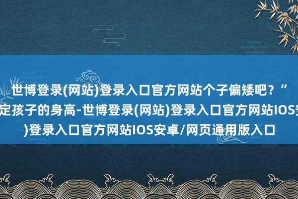 世博登录(网站)登录入口官方网站个子偏矮吧？”姆妈天然不会告成决定孩子的身高-世博登录(网站)登录入口官方网站IOS安卓/网页通用版入口