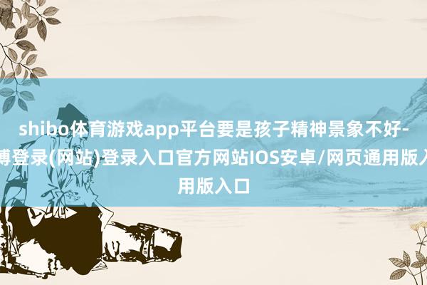 shibo体育游戏app平台要是孩子精神景象不好-世博登录(网站)登录入口官方网站IOS安卓/网页通用版入口