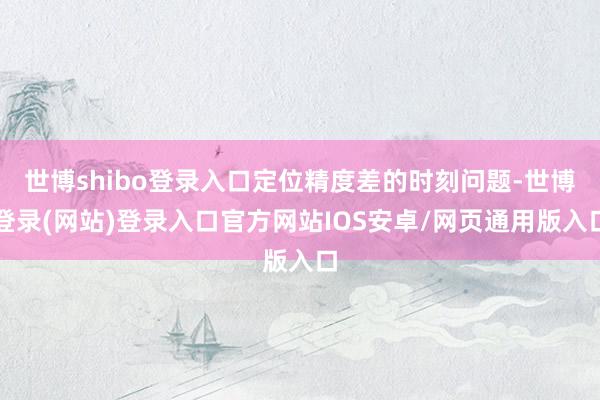世博shibo登录入口定位精度差的时刻问题-世博登录(网站)登录入口官方网站IOS安卓/网页通用版入口