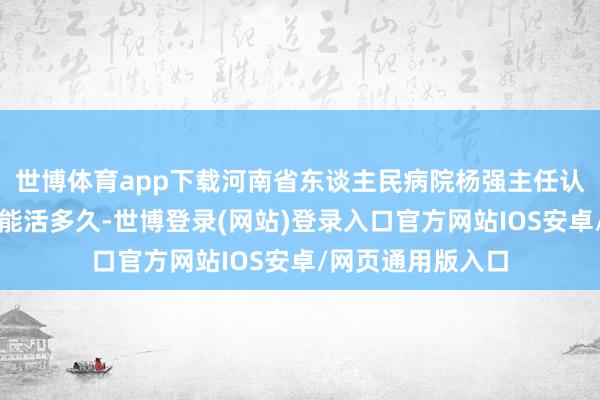 世博体育app下载河南省东谈主民病院杨强主任认为癌症患者最终能活多久-世博登录(网站)登录入口官方网站IOS安卓/网页通用版入口