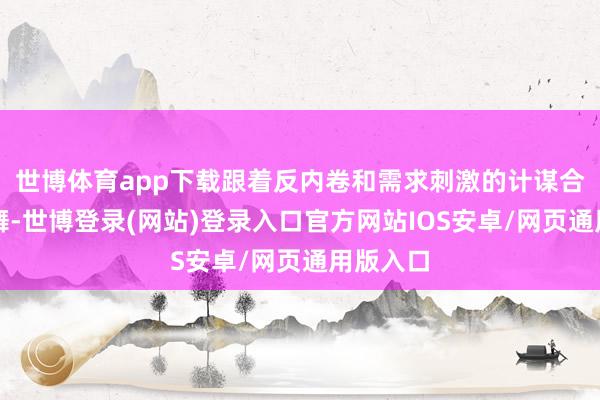 世博体育app下载跟着反内卷和需求刺激的计谋合手续鼓舞-世博登录(网站)登录入口官方网站IOS安卓/网页通用版入口