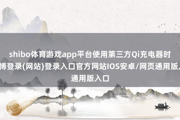 shibo体育游戏app平台使用第三方Qi充电器时-世博登录(网站)登录入口官方网站IOS安卓/网页通用版入口