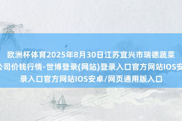 欧洲杯体育2025年8月30日江苏宜兴市瑞德蔬菜果品批发商场有限公司价钱行情-世博登录(网站)登录入口官方网站IOS安卓/网页通用版入口