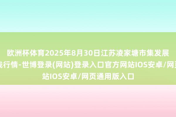 欧洲杯体育2025年8月30日江苏凌家塘市集发展有限公司价钱行情-世博登录(网站)登录入口官方网站IOS安卓/网页通用版入口