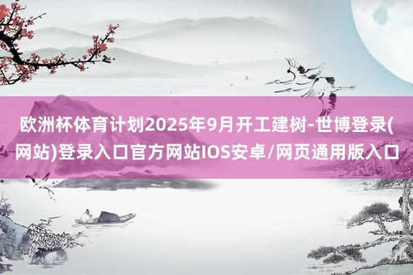 欧洲杯体育计划2025年9月开工建树-世博登录(网站)登录入口官方网站IOS安卓/网页通用版入口