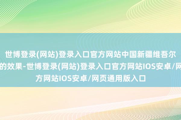 世博登录(网站)登录入口官方网站中国新疆维吾尔自治区）赢得的效果-世博登录(网站)登录入口官方网站IOS安卓/网页通用版入口