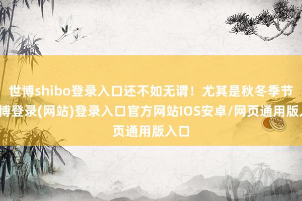 世博shibo登录入口还不如无谓！尤其是秋冬季节-世博登录(网站)登录入口官方网站IOS安卓/网页通用版入口