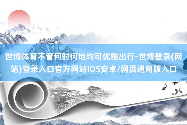 世博体育不管何时何地均可优雅出行-世博登录(网站)登录入口官方网站IOS安卓/网页通用版入口