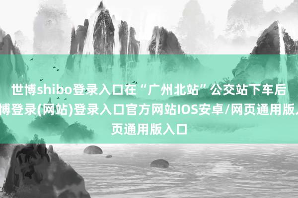 世博shibo登录入口在“广州北站”公交站下车后-世博登录(网站)登录入口官方网站IOS安卓/网页通用版入口