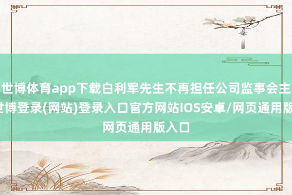 世博体育app下载白利军先生不再担任公司监事会主席-世博登录(网站)登录入口官方网站IOS安卓/网页通用版入口