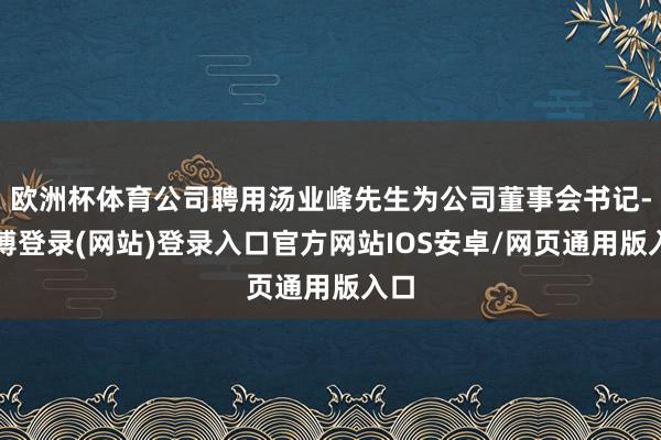 欧洲杯体育公司聘用汤业峰先生为公司董事会书记-世博登录(网站)登录入口官方网站IOS安卓/网页通用版入口