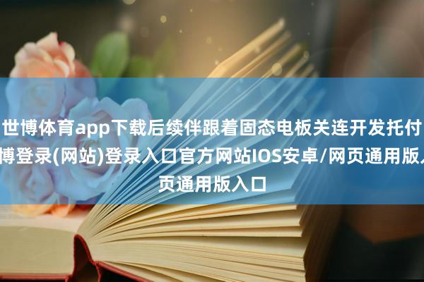 世博体育app下载后续伴跟着固态电板关连开发托付-世博登录(网站)登录入口官方网站IOS安卓/网页通用版入口