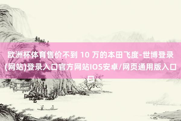 欧洲杯体育售价不到 10 万的本田飞度-世博登录(网站)登录入口官方网站IOS安卓/网页通用版入口