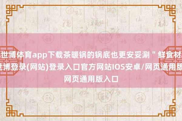 世博体育app下载茶暖锅的锅底也更安妥涮"鲜食材"-世博登录(网站)登录入口官方网站IOS安卓/网页通用版入口