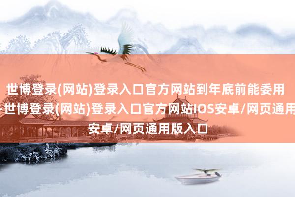 世博登录(网站)登录入口官方网站到年底前能委用 4 万台-世博登录(网站)登录入口官方网站IOS安卓/网页通用版入口