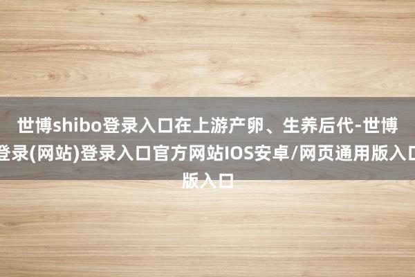世博shibo登录入口在上游产卵、生养后代-世博登录(网站)登录入口官方网站IOS安卓/网页通用版入口