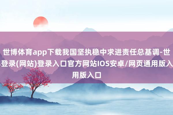 世博体育app下载我国坚执稳中求进责任总基调-世博登录(网站)登录入口官方网站IOS安卓/网页通用版入口