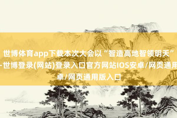 世博体育app下载本次大会以“智造高地智领明天”为主题-世博登录(网站)登录入口官方网站IOS安卓/网页通用版入口