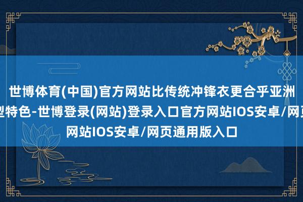 世博体育(中国)官方网站比传统冲锋衣更合乎亚洲东说念主身型特色-世博登录(网站)登录入口官方网站IOS安卓/网页通用版入口