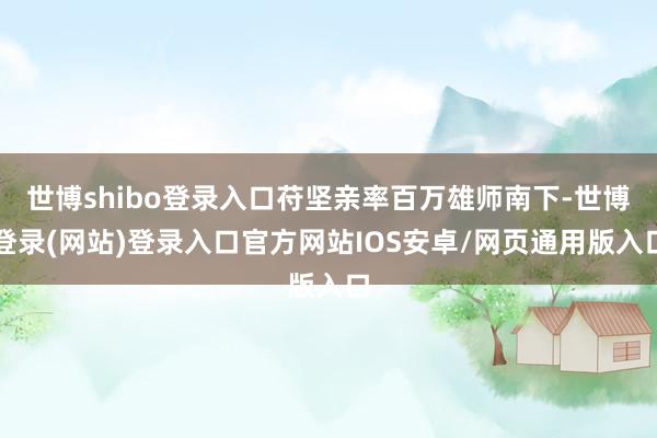 世博shibo登录入口苻坚亲率百万雄师南下-世博登录(网站)登录入口官方网站IOS安卓/网页通用版入口