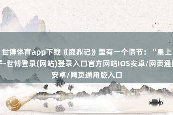 世博体育app下载《鹿鼎记》里有一个情节:“皇上召见臣子-世博登录(网站)登录入口官方网站IOS安卓/网页通用版入口