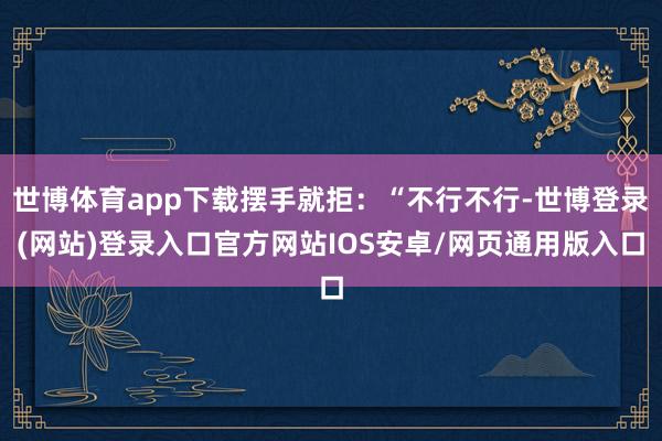世博体育app下载摆手就拒:“不行不行-世博登录(网站)登录入口官方网站IOS安卓/网页通用版入口