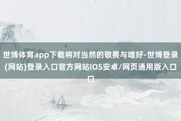 世博体育app下载将对当然的敬畏与嗜好-世博登录(网站)登录入口官方网站IOS安卓/网页通用版入口
